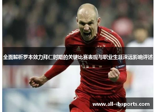 全面解析罗本效力拜仁时期的关键比赛表现与职业生涯深远影响评述