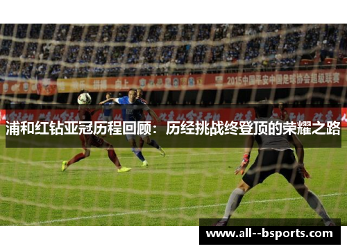 浦和红钻亚冠历程回顾：历经挑战终登顶的荣耀之路