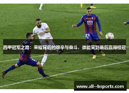 西甲冠军之路：荣耀背后的艰辛与奋斗，谁能笑到最后赢得桂冠