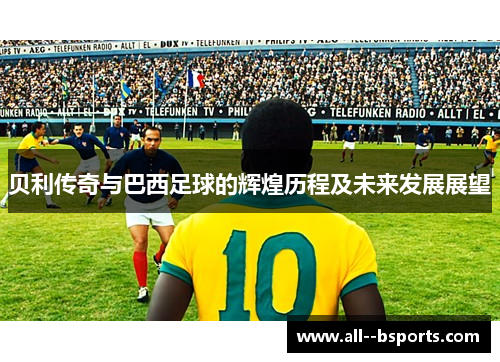 贝利传奇与巴西足球的辉煌历程及未来发展展望