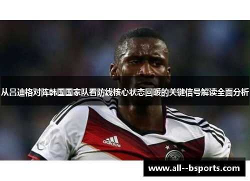 从吕迪格对阵韩国国家队看防线核心状态回暖的关键信号解读全面分析 从吕迪格对阵韩国国家队看防线核心状态回暖的关键信号解读全面分析