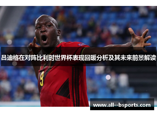 吕迪格在对阵比利时世界杯表现回暖分析及其未来前景解读