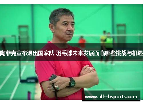 陶菲克宣布退出国家队 羽毛球未来发展面临哪些挑战与机遇 陶菲克宣布退出国家队 羽毛球未来发展面临哪些挑战与机遇