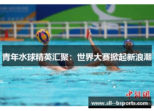 青年水球精英汇聚：世界大赛掀起新浪潮