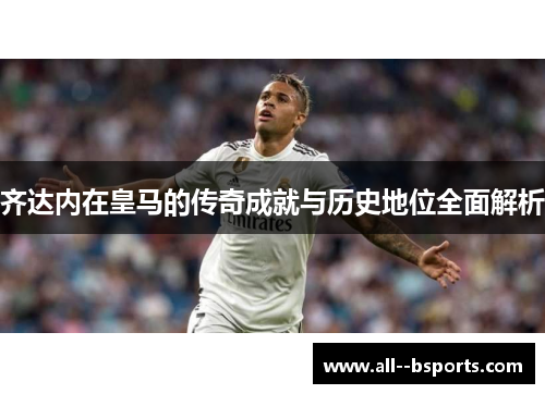 齐达内在皇马的传奇成就与历史地位全面解析 齐达内在皇马的传奇成就与历史地位全面解析
